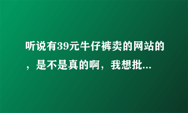 听说有39元牛仔裤卖的网站的，是不是真的啊，我想批发点卖卖？