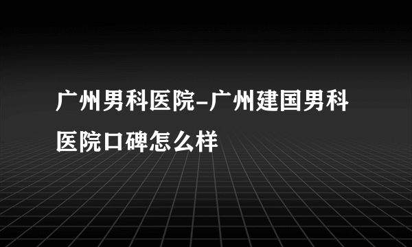 广州男科医院-广州建国男科医院口碑怎么样