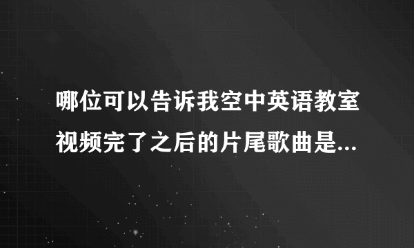 哪位可以告诉我空中英语教室视频完了之后的片尾歌曲是什么？非常感谢