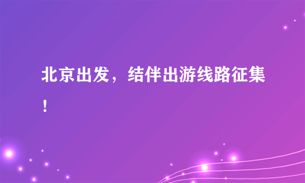 北京出发，结伴出游线路征集！