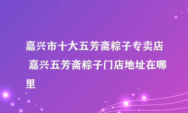 嘉兴市十大五芳斋粽子专卖店 嘉兴五芳斋粽子门店地址在哪里