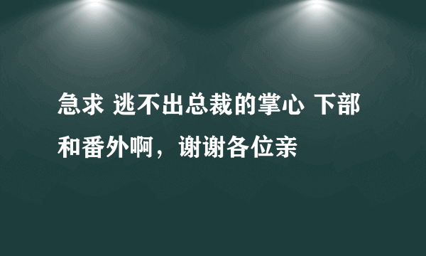 急求 逃不出总裁的掌心 下部和番外啊，谢谢各位亲