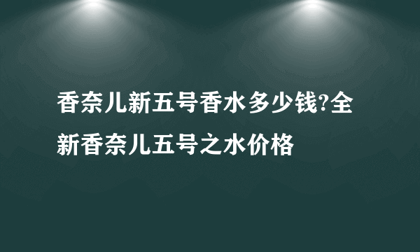 香奈儿新五号香水多少钱?全新香奈儿五号之水价格