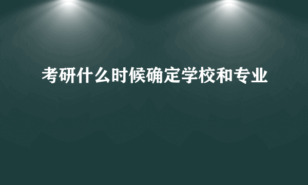 考研什么时候确定学校和专业