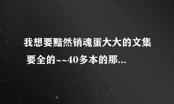 我想要黯然销魂蛋大大的文集 要全的~~40多本的那种 越全越好O(∩_∩)O哈哈~ 先谢谢各位了