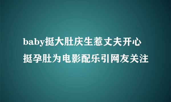 baby挺大肚庆生惹丈夫开心挺孕肚为电影配乐引网友关注