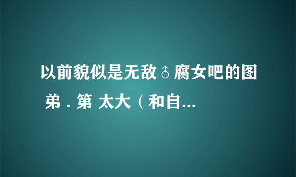 以前貌似是无敌♂腐女吧的图 弟 . 第 太大（和自己一般差不多大）把胖刺撑破 身. 寸了自己 求类