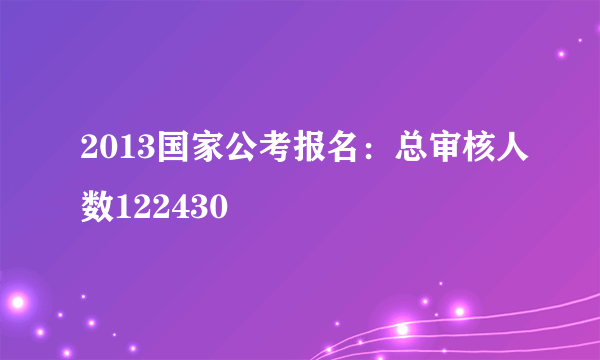 2013国家公考报名：总审核人数122430