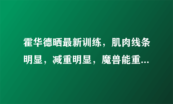 霍华德晒最新训练，肌肉线条明显，减重明显，魔兽能重回巅峰吗？