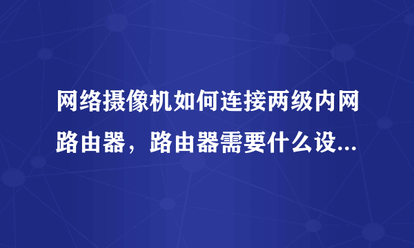 网络摄像机如何连接两级内网路由器，路由器需要什么设置？谢谢！