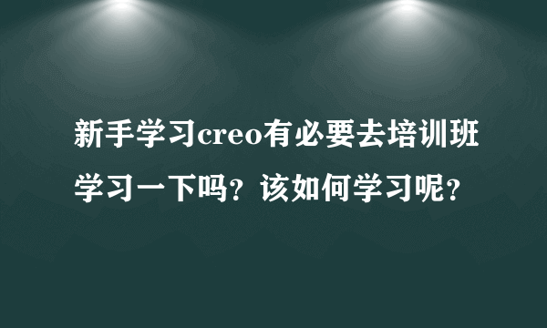 新手学习creo有必要去培训班学习一下吗？该如何学习呢？