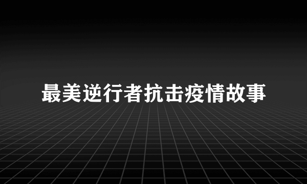 最美逆行者抗击疫情故事