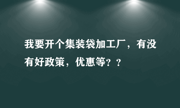 我要开个集装袋加工厂，有没有好政策，优惠等？？