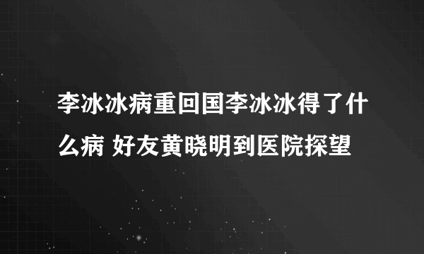 李冰冰病重回国李冰冰得了什么病 好友黄晓明到医院探望