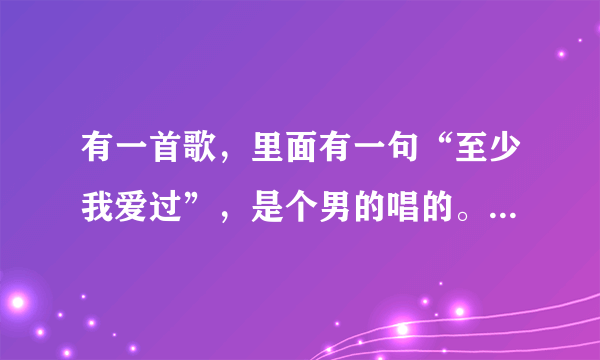 有一首歌，里面有一句“至少我爱过”，是个男的唱的。声音特别沙哑的。是谁唱的呢？谢谢了，大神帮忙啊