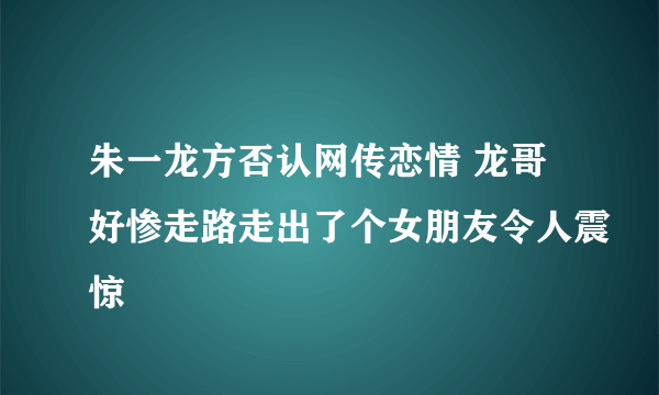 朱一龙方否认网传恋情 龙哥好惨走路走出了个女朋友令人震惊