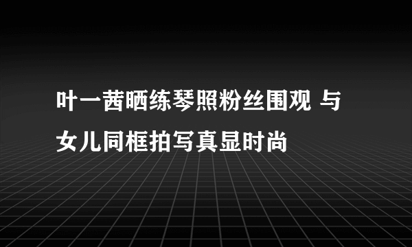 叶一茜晒练琴照粉丝围观 与女儿同框拍写真显时尚