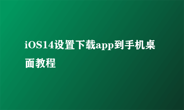 iOS14设置下载app到手机桌面教程