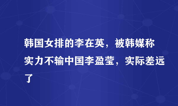 韩国女排的李在英，被韩媒称实力不输中国李盈莹，实际差远了