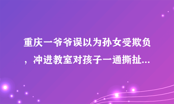 重庆一爷爷误以为孙女受欺负，冲进教室对孩子一通撕扯，这事你怎么看？