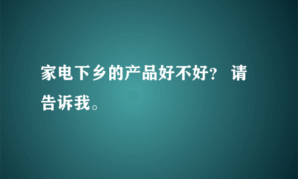 家电下乡的产品好不好？ 请告诉我。