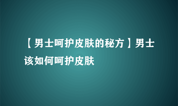 【男士呵护皮肤的秘方】男士该如何呵护皮肤