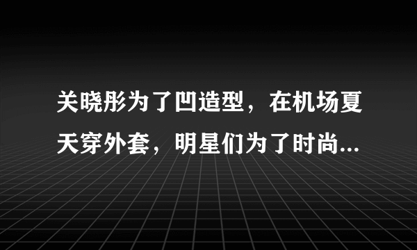 关晓彤为了凹造型，在机场夏天穿外套，明星们为了时尚不会感到热吗？