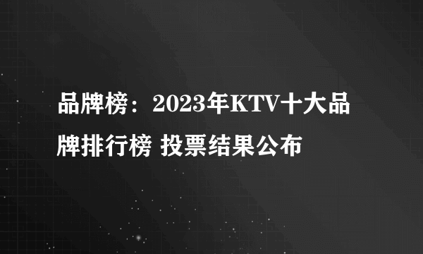 品牌榜：2023年KTV十大品牌排行榜 投票结果公布