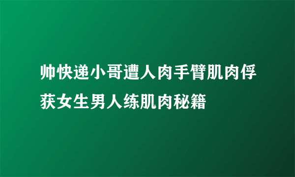 帅快递小哥遭人肉手臂肌肉俘获女生男人练肌肉秘籍