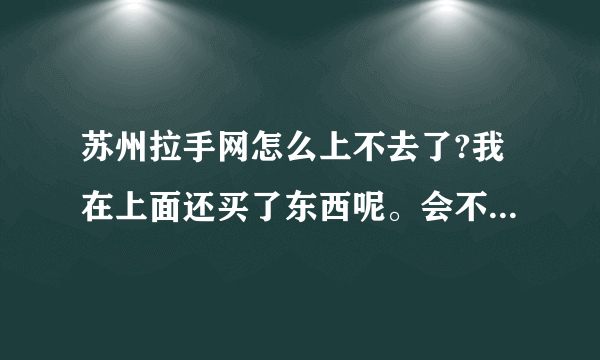 苏州拉手网怎么上不去了?我在上面还买了东西呢。会不会作废啊