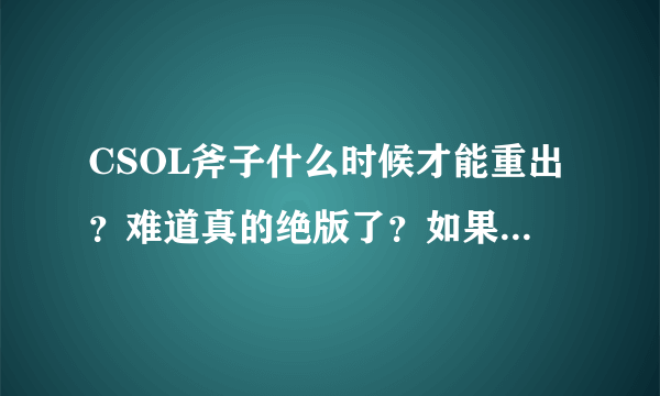 CSOL斧子什么时候才能重出？难道真的绝版了？如果知道的顺便告诉我下大概在什么时候出？