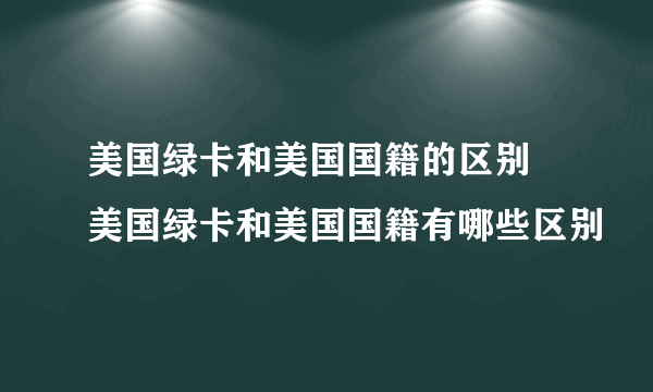 美国绿卡和美国国籍的区别 美国绿卡和美国国籍有哪些区别