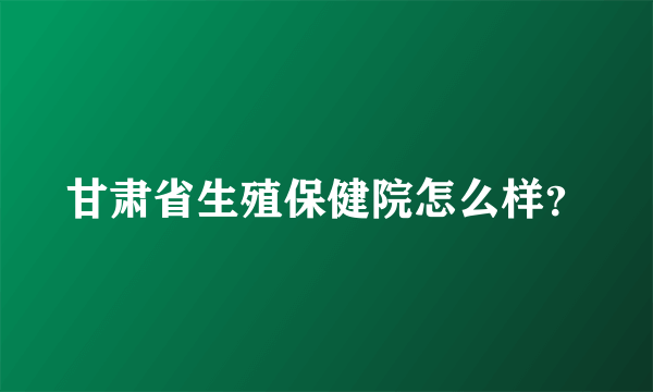 甘肃省生殖保健院怎么样？