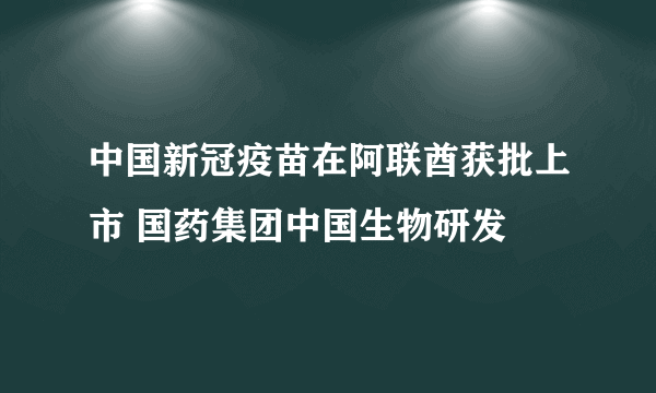 中国新冠疫苗在阿联酋获批上市 国药集团中国生物研发