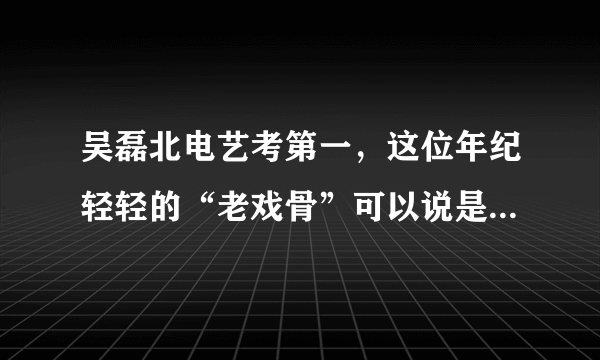 吴磊北电艺考第一，这位年纪轻轻的“老戏骨”可以说是实至名归了