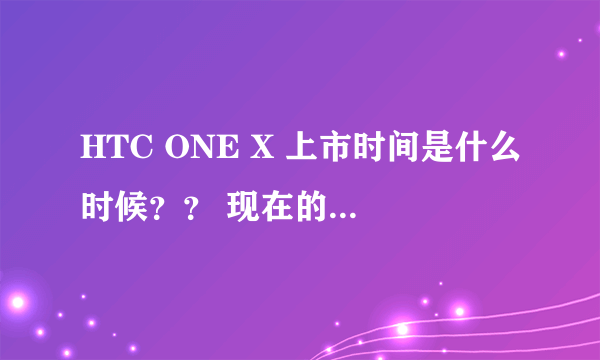 HTC ONE X 上市时间是什么时候？？ 现在的价格多少？？