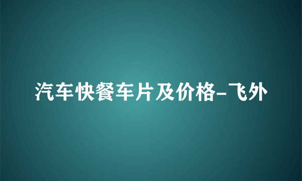 汽车快餐车片及价格-飞外