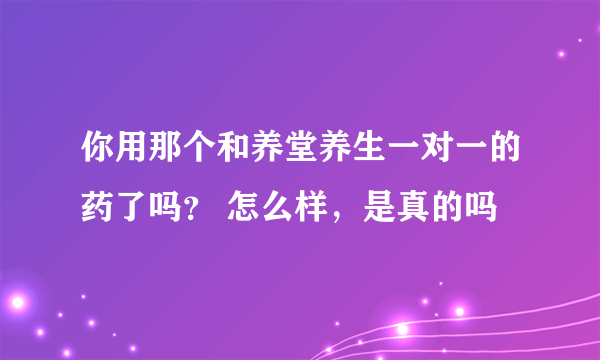 你用那个和养堂养生一对一的药了吗？ 怎么样，是真的吗