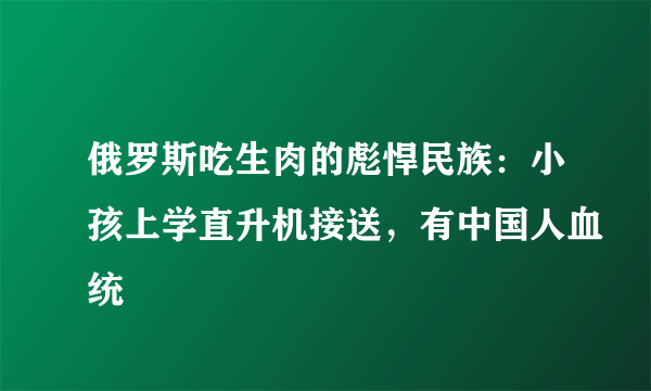 俄罗斯吃生肉的彪悍民族：小孩上学直升机接送，有中国人血统