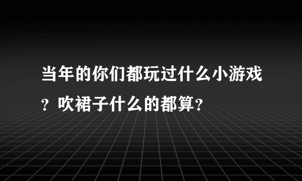 当年的你们都玩过什么小游戏？吹裙子什么的都算？