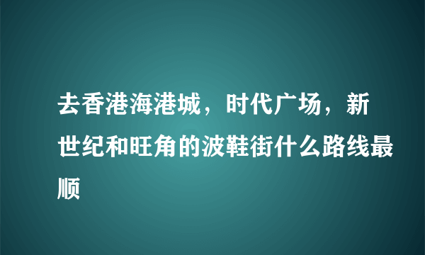 去香港海港城，时代广场，新世纪和旺角的波鞋街什么路线最顺