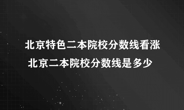 北京特色二本院校分数线看涨 北京二本院校分数线是多少