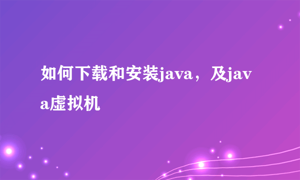 如何下载和安装java，及java虚拟机