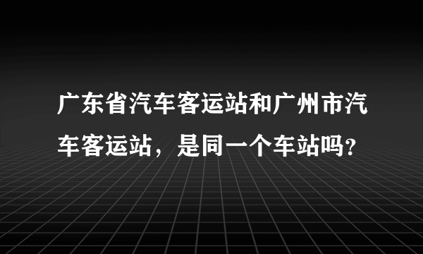 广东省汽车客运站和广州市汽车客运站，是同一个车站吗？