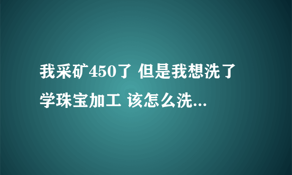 我采矿450了 但是我想洗了 学珠宝加工 该怎么洗，求详解