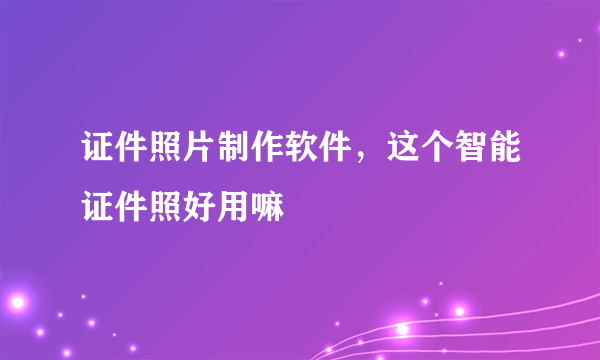 证件照片制作软件，这个智能证件照好用嘛