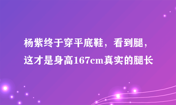 杨紫终于穿平底鞋，看到腿，这才是身高167cm真实的腿长