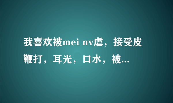 我喜欢被mei nv虐，接受皮鞭打，耳光，口水，被骑跨，跪拜女神