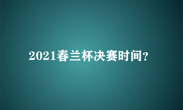 2021春兰杯决赛时间？