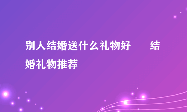 别人结婚送什么礼物好      结婚礼物推荐